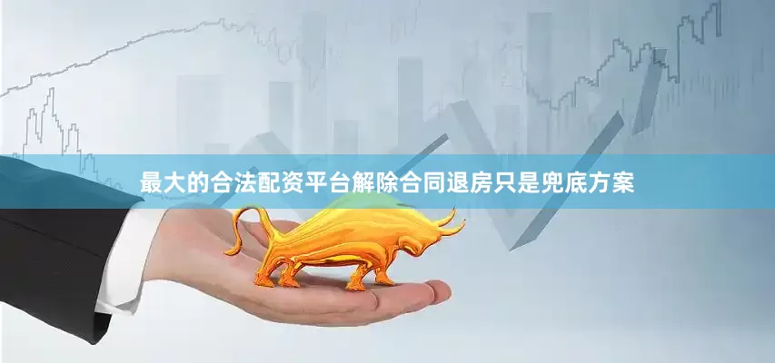 最大的合法配资平台解除合同退房只是兜底方案