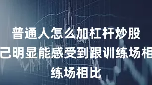 普通人怎么加杠杆炒股自己明显能感受到跟训练场相比
