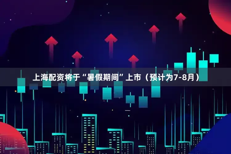 上海配资将于“暑假期间”上市（预计为7-8月）