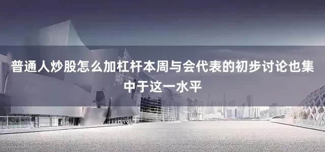普通人炒股怎么加杠杆本周与会代表的初步讨论也集中于这一水平
