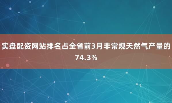 实盘配资网站排名占全省前3月非常规天然气产量的74.3%
