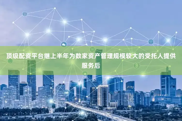 顶级配资平台继上半年为数家资产管理规模较大的受托人提供服务后