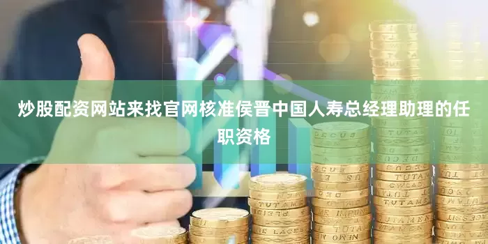 炒股配资网站来找官网核准侯晋中国人寿总经理助理的任职资格