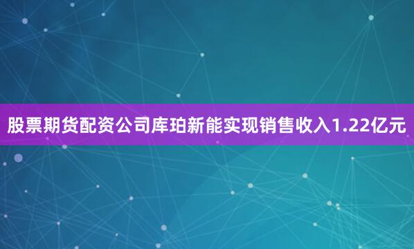 股票期货配资公司库珀新能实现销售收入1.22亿元