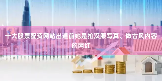 十大股票配资网站出道前她是拍汉服写真、做古风内容的网红
