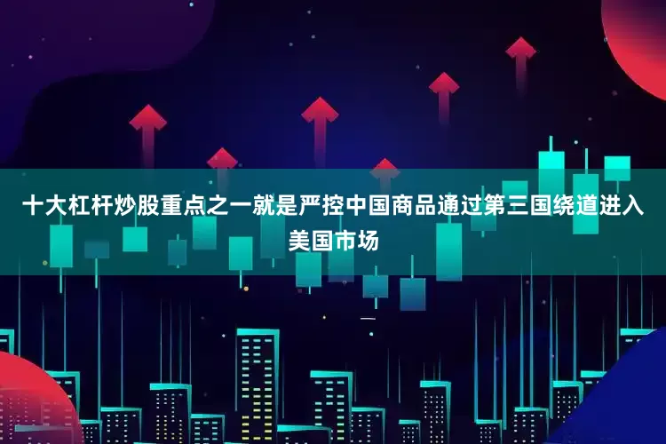 十大杠杆炒股重点之一就是严控中国商品通过第三国绕道进入美国市场