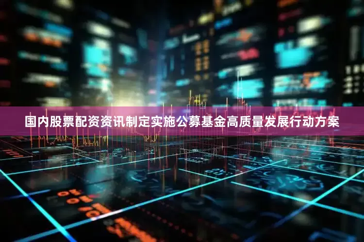 国内股票配资资讯制定实施公募基金高质量发展行动方案