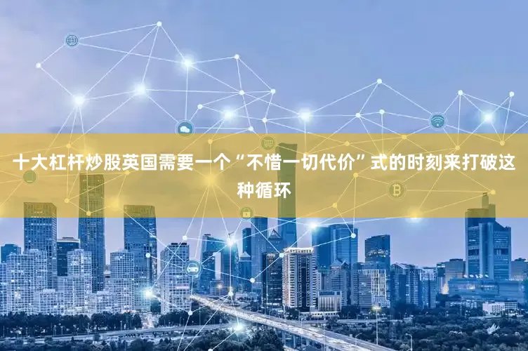 十大杠杆炒股英国需要一个“不惜一切代价”式的时刻来打破这种循环