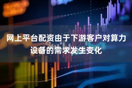 网上平台配资由于下游客户对算力设备的需求发生变化
