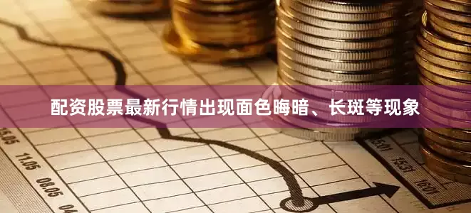 配资股票最新行情出现面色晦暗、长斑等现象